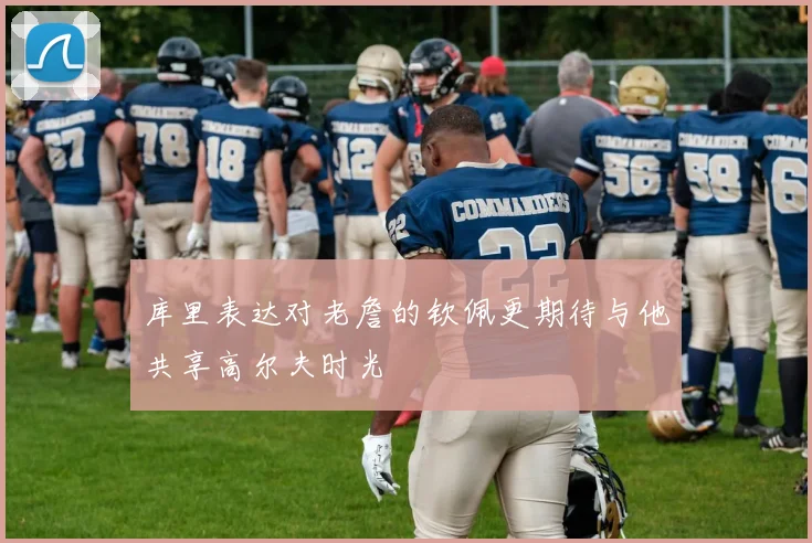 库里表达对老詹的钦佩更期待与他共享高尔夫时光