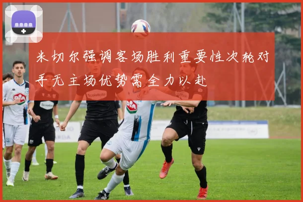 米切尔强调客场胜利重要性次轮对手无主场优势需全力以赴