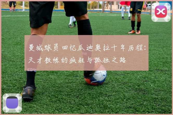曼城球员回忆瓜迪奥拉十年历程：天才教练的疯狂与孤独之路