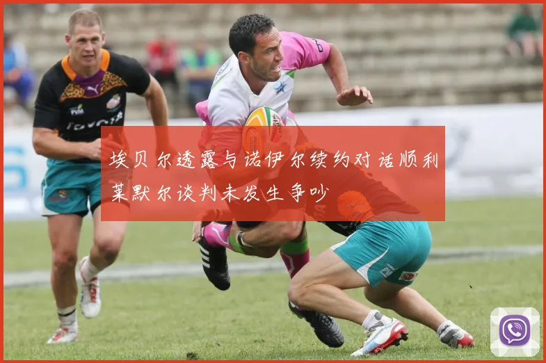 埃贝尔透露与诺伊尔续约对话顺利莱默尔谈判未发生争吵