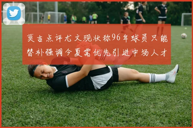 莫吉点评尤文现状称96年球员只能替补强调今夏需优先引进中场人才