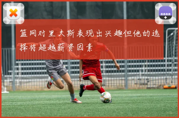 篮网对里夫斯表现出兴趣但他的选择将超越薪资因素