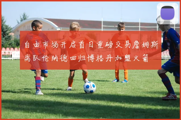 自由市场开启首日重磅交易詹姆斯离队伦纳德回归博格丹加盟火箭