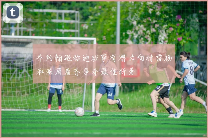 乔约翰逊称迪班萨有潜力向特雷杨和浓眉看齐争夺最佳新秀