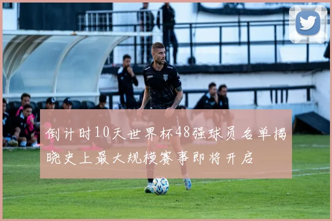 倒计时10天世界杯48强球员名单揭晓史上最大规模赛事即将开启