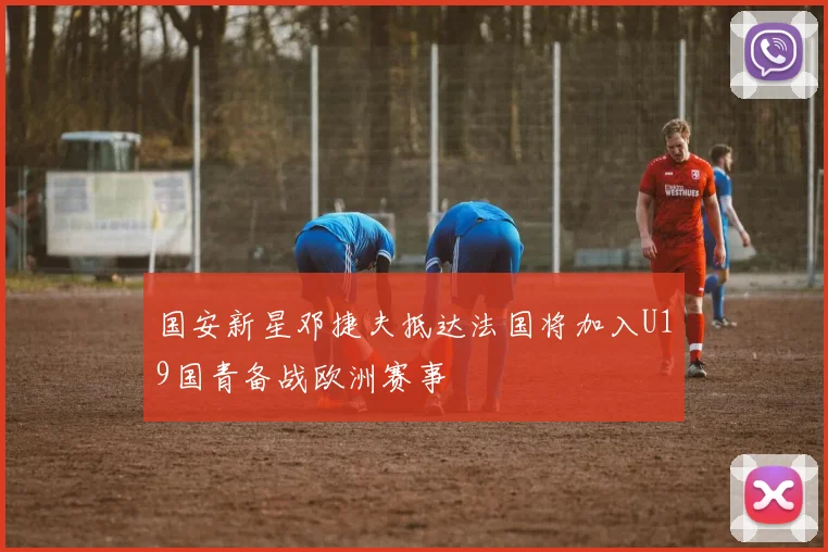国安新星邓捷夫抵达法国将加入U19国青备战欧洲赛事