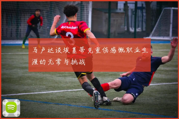 马卢达谈埃基蒂克重伤感慨职业生涯的无常与挑战