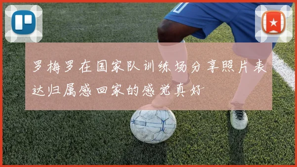 罗梅罗在国家队训练场分享照片表达归属感回家的感觉真好