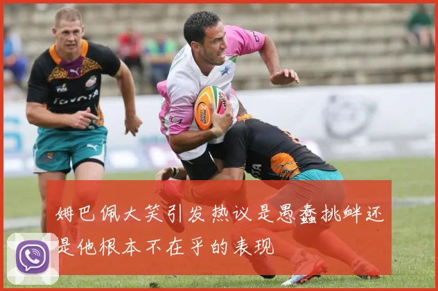 姆巴佩大笑引发热议是愚蠢挑衅还是他根本不在乎的表现