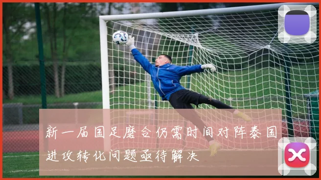 新一届国足磨合仍需时间对阵泰国进攻转化问题亟待解决