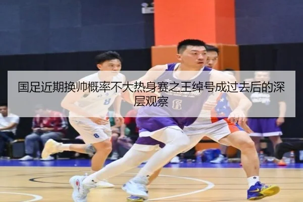 国足近期换帅概率不大热身赛之王绰号成过去后的深层观察