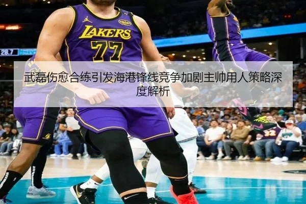 武磊伤愈合练引发海港锋线竞争加剧主帅用人策略深度解析